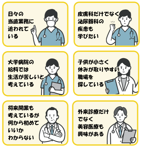 日々の当直業務に追われている・皮膚科だけでな泌尿器科の疾患も学びたい・大学病院の給料では生活が苦しい・子供が小さく休みが取りやすい職場を探している・開業も考えているが何から初めたらいい・外来診療だけでなく美容医療も興味がある