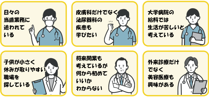 日々の当直業務に追われている・皮膚科だけでな泌尿器科の疾患も学びたい・大学病院の給料では生活が苦しい・子供が小さく休みが取りやすい職場を探している・開業も考えているが何から初めたらいい・外来診療だけでなく美容医療も興味がある